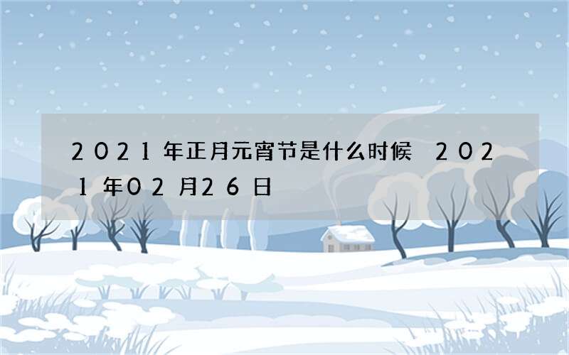 2021年正月元宵节是什么时候 2021年02月26日